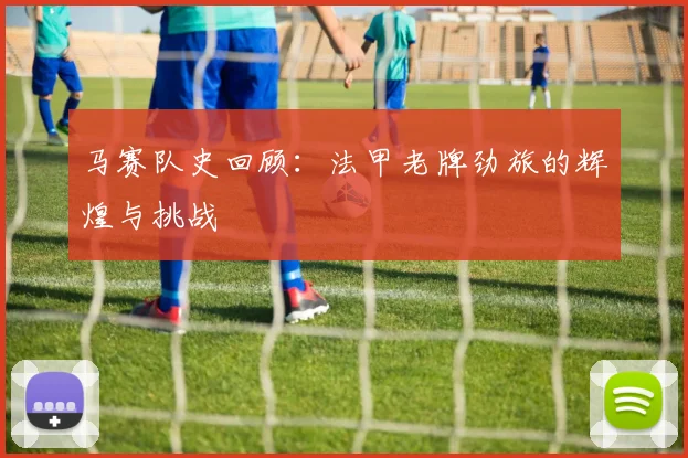 马赛队史回顾：法甲老牌劲旅的辉煌与挑战