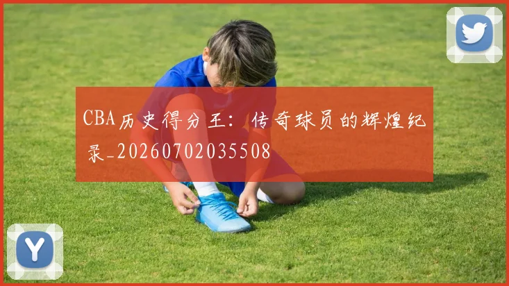 CBA历史得分王:传奇球员的辉煌纪录_20260702035508