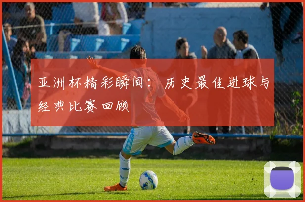 亚洲杯精彩瞬间:历史最佳进球与经典比赛回顾