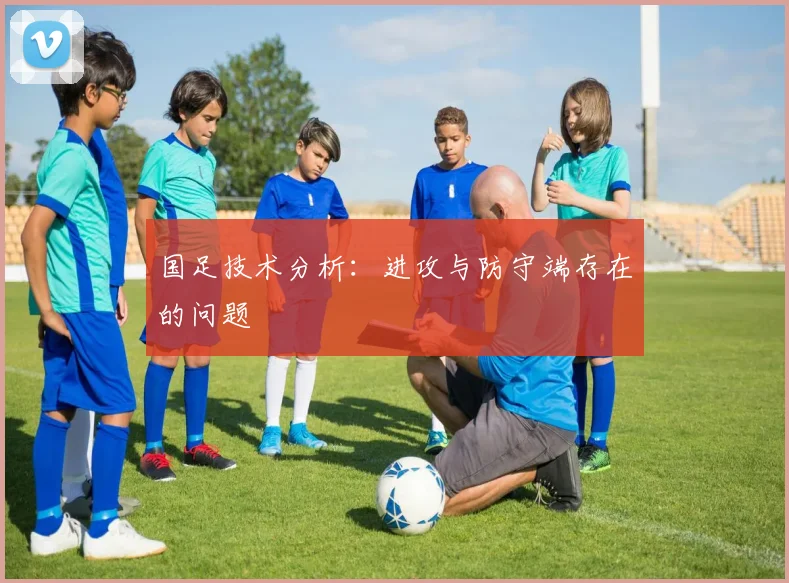 国足技术分析：进攻与防守端存在的问题