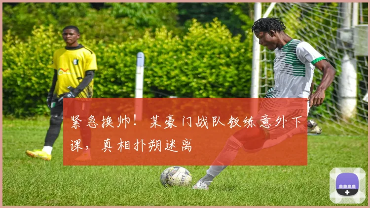 紧急换帅!某豪门战队教练意外下课,真相扑朔迷离