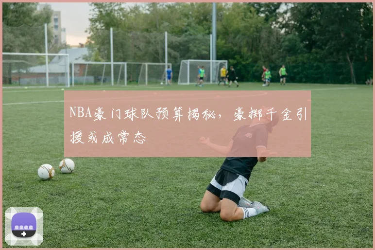NBA豪门球队预算揭秘，豪掷千金引援或成常态