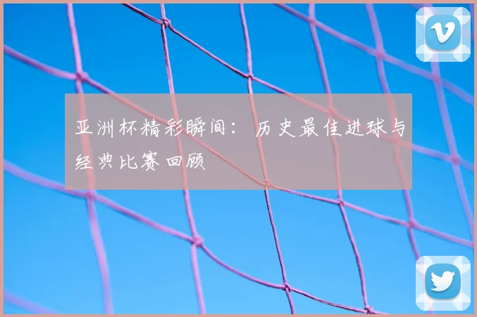 亚洲杯精彩瞬间:历史最佳进球与经典比赛回顾