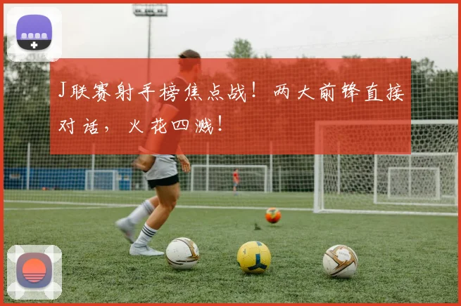 J联赛射手榜焦点战！两大前锋直接对话，火花四溅！