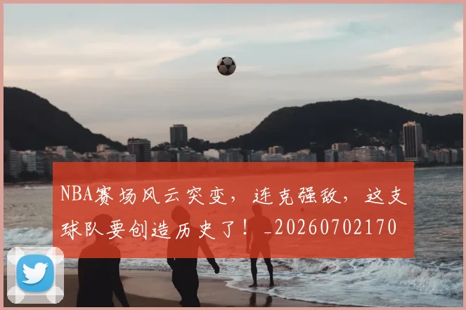 NBA赛场风云突变，连克强敌，这支球队要创造历史了！_20260702170004