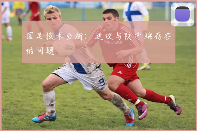国足技术分析：进攻与防守端存在的问题