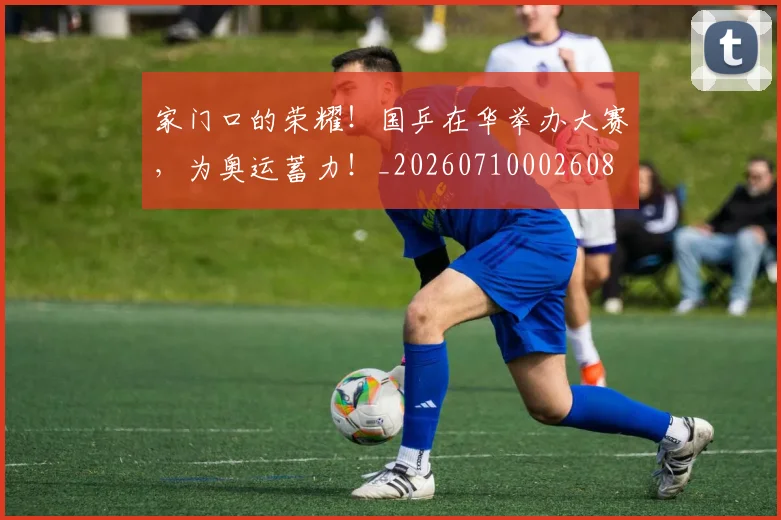 家门口的荣耀！国乒在华举办大赛，为奥运蓄力！_20260710002608