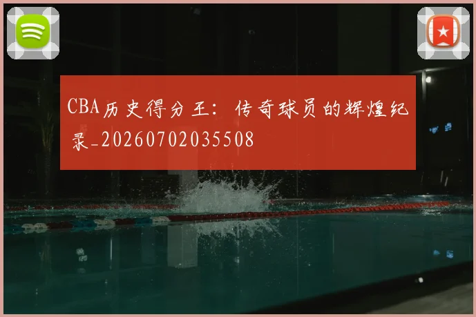 CBA历史得分王：传奇球员的辉煌纪录_20260702035508