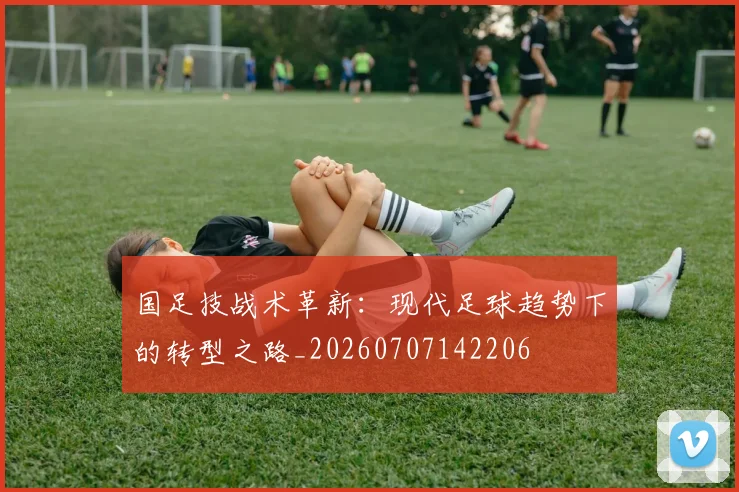 国足技战术革新：现代足球趋势下的转型之路_20260707142206