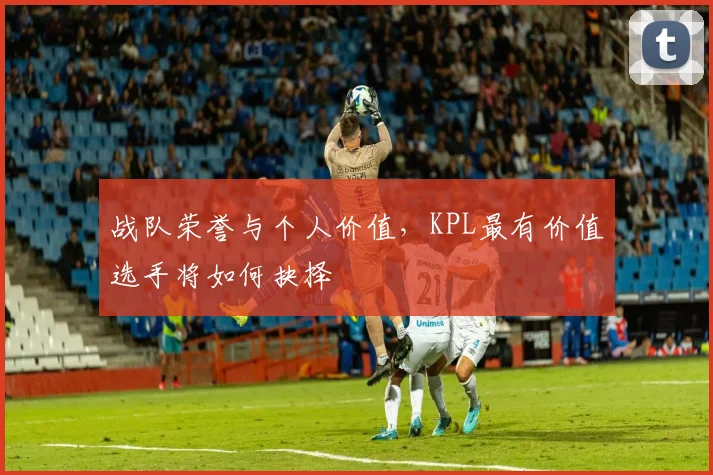 战队荣誉与个人价值，KPL最有价值选手将如何抉择
