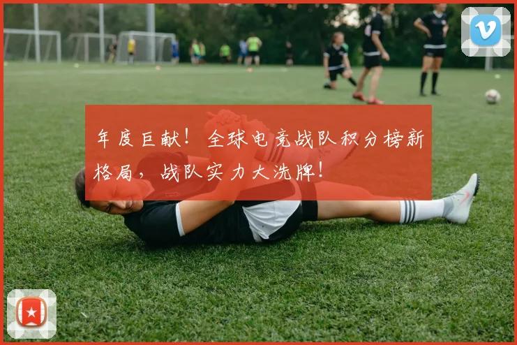 年度巨献！全球电竞战队积分榜新格局，战队实力大洗牌！
