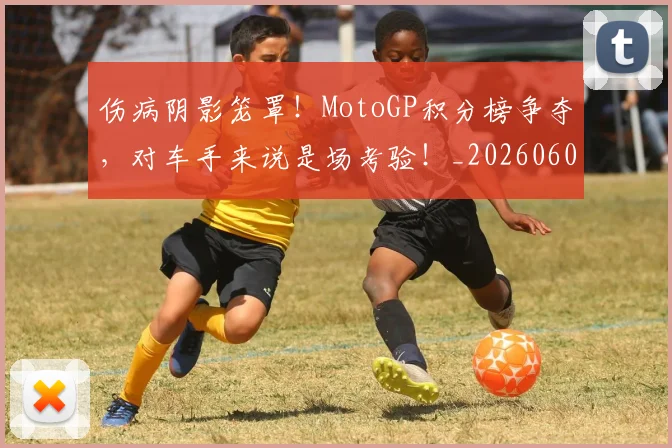 伤病阴影笼罩！MotoGP积分榜争夺，对车手来说是场考验！_20260601173508