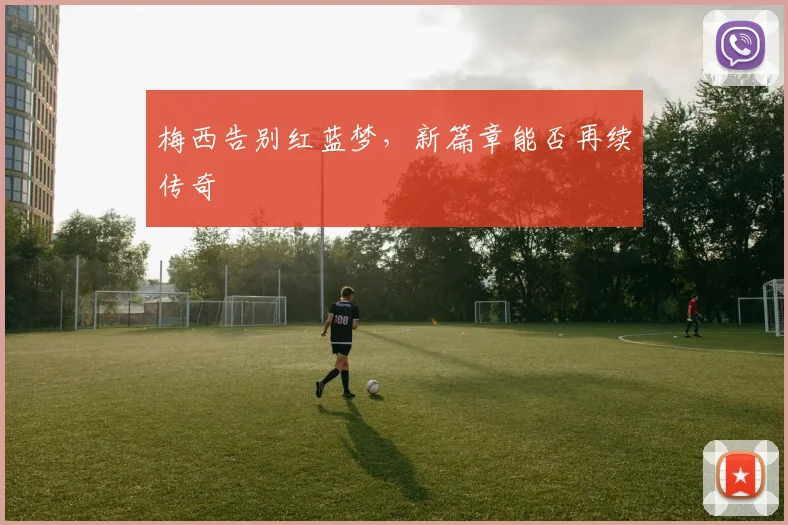 梅西告别红蓝梦，新篇章能否再续传奇