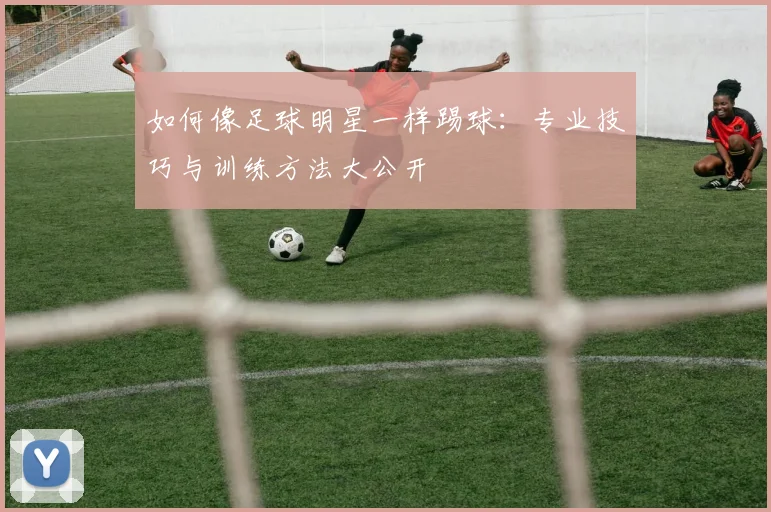 如何像足球明星一样踢球：专业技巧与训练方法大公开